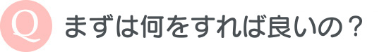 まずは何をすれば良いの？