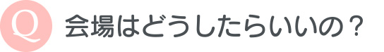 会場はどうしたらいいの？